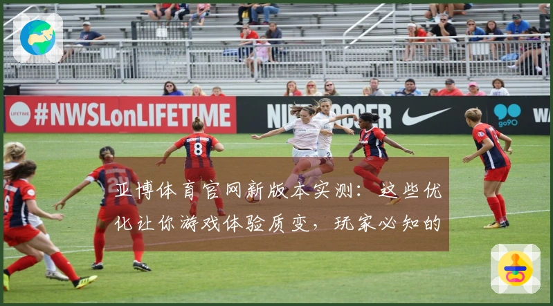 亚博体育官网新版本实测:这些优化让你游戏体验质变,玩家必知的关键变化