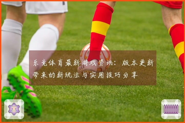 乐竞体育最新游戏资讯:版本更新带来的新玩法与实用技巧分享